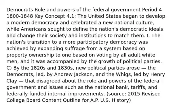 Democrats Role and powers of the federal government Period 4 1800-1848 Key Concept 4.1: The United States began to develop a modern democracy and celebrated a new national culture, while Americans sought to define the nation's democratic ideals and change their society and institutions to match them. I. The nation's transition to a more participatory democracy was achieved by expanding suffrage from a system based on property ownership to one based on voting by all adult white men, and it was accompanied by the growth of political parties. C) By the 1820s and 1830s, new political parties arose — the Democrats, led, by Andrew Jackson, and the Whigs, led by Henry Clay — that disagreed about the role and powers of the federal government and issues such as the national bank, tariffs, and federally funded internal improvements. (source: 2015 Revised College Board Content Outline for A.P. U.S. History)