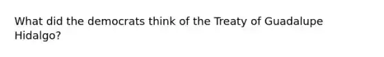 What did the democrats think of the Treaty of Guadalupe Hidalgo?