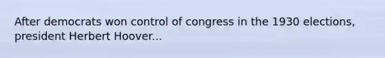 After democrats won control of congress in the 1930 elections, president Herbert Hoover...