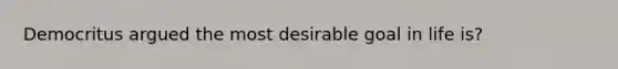 Democritus argued the most desirable goal in life is?