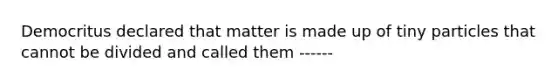 Democritus declared that matter is made up of tiny particles that cannot be divided and called them ------