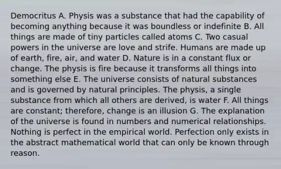 Democritus A. Physis was a substance that had the capability of becoming anything because it was boundless or indefinite B. All things are made of tiny particles called atoms C. Two casual powers in the universe are love and strife. Humans are made up of earth, fire, air, and water D. Nature is in a constant flux or change. The physis is fire because it transforms all things into something else E. The universe consists of natural substances and is governed by natural principles. The physis, a single substance from which all others are derived, is water F. All things are constant; therefore, change is an illusion G. The explanation of the universe is found in numbers and numerical relationships. Nothing is perfect in the empirical world. Perfection only exists in the abstract mathematical world that can only be known through reason.
