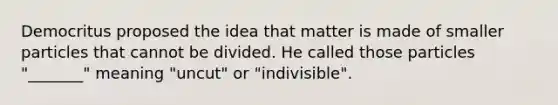 Democritus proposed the idea that matter is made of smaller particles that cannot be divided. He called those particles "_______" meaning "uncut" or "indivisible".