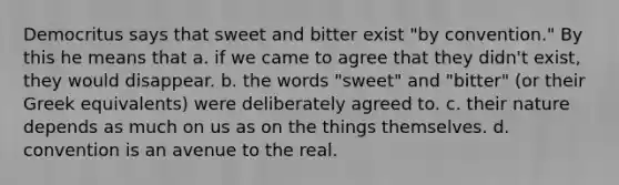 Democritus says that sweet and bitter exist "by convention." By this he means that a. if we came to agree that they didn't exist, they would disappear. b. the words "sweet" and "bitter" (or their Greek equivalents) were deliberately agreed to. c. their nature depends as much on us as on the things themselves. d. convention is an avenue to the real.