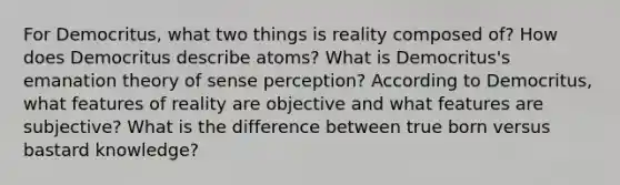 For Democritus, what two things is reality composed of? How does Democritus describe atoms? What is Democritus's emanation theory of sense perception? According to Democritus, what features of reality are objective and what features are subjective? What is the difference between true born versus bastard knowledge?