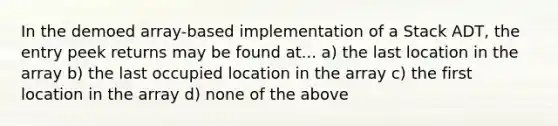 In the demoed array-based implementation of a Stack ADT, the entry peek returns may be found at... a) the last location in the array b) the last occupied location in the array c) the first location in the array d) none of the above