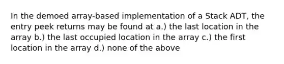 In the demoed array-based implementation of a Stack ADT, the entry peek returns may be found at a.) the last location in the array b.) the last occupied location in the array c.) the first location in the array d.) none of the above