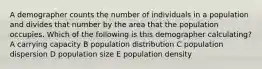 A demographer counts the number of individuals in a population and divides that number by the area that the population occupies. Which of the following is this demographer calculating? A carrying capacity B population distribution C population dispersion D population size E population density