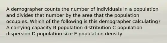 A demographer counts the number of individuals in a population and divides that number by the area that the population occupies. Which of the following is this demographer calculating? A carrying capacity B population distribution C population dispersion D population size E population density