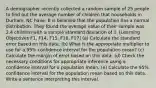 A demographer recently collected a random sample of 25 people to find out the average number of children that households in Durham, NC have. It is believed that the population has a normal distribution. They found the average value of their sample was 2.4 children with a sample standard deviation of 1. [Learning Objectives F1, F14, F15, F16, F17] (a) Calculate the standard error based on this data. (b) What is the appropriate multiplier to use for a 95% confidence interval for the population mean? (c) Calculate the margin of error based on this data. (d) Check the necessary conditions for appropriate inference using a confidence interval for a population mean. (e) Calculate the 95% confidence interval for the population mean based on this data. Write a sentence interpreting this interval.