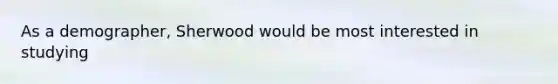 As a demographer, Sherwood would be most interested in studying