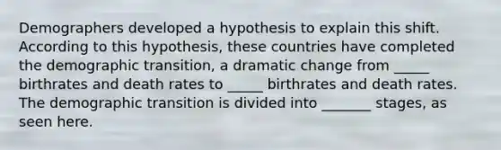 Demographers developed a hypothesis to explain this shift. According to this hypothesis, these countries have completed the demographic transition, a dramatic change from _____ birthrates and death rates to _____ birthrates and death rates. The demographic transition is divided into _______ stages, as seen here.