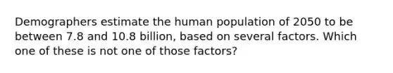 Demographers estimate the human population of 2050 to be between 7.8 and 10.8 billion, based on several factors. Which one of these is not one of those factors?