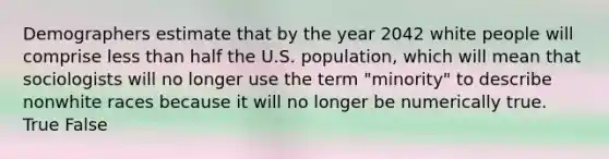 Demographers estimate that by the year 2042 white people will comprise less than half the U.S. population, which will mean that sociologists will no longer use the term "minority" to describe nonwhite races because it will no longer be numerically true. True False