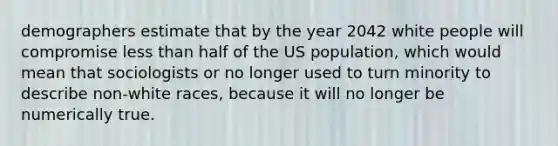 demographers estimate that by the year 2042 white people will compromise less than half of the US population, which would mean that sociologists or no longer used to turn minority to describe non-white races, because it will no longer be numerically true.