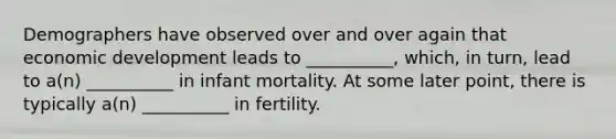 Demographers have observed over and over again that economic development leads to __________, which, in turn, lead to a(n) __________ in infant mortality. At some later point, there is typically a(n) __________ in fertility.