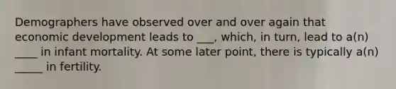 Demographers have observed over and over again that economic development leads to ___, which, in turn, lead to a(n) ____ in infant mortality. At some later point, there is typically a(n) _____ in fertility.