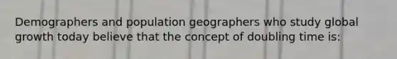 Demographers and population geographers who study global growth today believe that the concept of doubling time is: