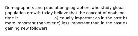 Demographers and population geographers who study global population growth today believe that the concept of doubling time is__________________ a) equally important as in the past b) more important than ever c) less important than in the past d) gaining new followers