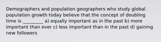 Demographers and population geographers who study global population growth today believe that the concept of doubling time is _________ a) equally important as in the past b) more important than ever c) less important than in the past d) gaining new followers