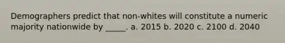 Demographers predict that non-whites will constitute a numeric majority nationwide by _____. a. 2015 b. 2020 c. 2100 d. 2040