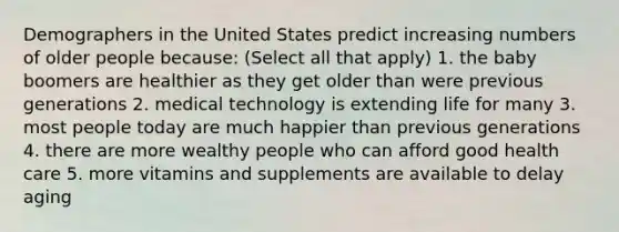 Demographers in the United States predict increasing numbers of older people because: (Select all that apply) 1. the baby boomers are healthier as they get older than were previous generations 2. medical technology is extending life for many 3. most people today are much happier than previous generations 4. there are more wealthy people who can afford good health care 5. more vitamins and supplements are available to delay aging