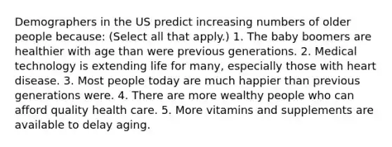 Demographers in the US predict increasing numbers of older people because: (Select all that apply.) 1. The baby boomers are healthier with age than were previous generations. 2. Medical technology is extending life for many, especially those with heart disease. 3. Most people today are much happier than previous generations were. 4. There are more wealthy people who can afford quality health care. 5. More vitamins and supplements are available to delay aging.