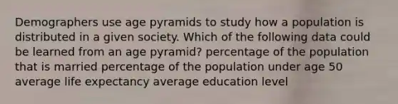 Demographers use age pyramids to study how a population is distributed in a given society. Which of the following data could be learned from an age pyramid? percentage of the population that is married percentage of the population under age 50 average life expectancy average education level