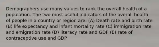 Demographers use many values to rank the overall health of a population. The two most useful indicators of the overall health of people in a country or region are: (A) Death rate and birth rate (B) life expectancy and infant mortality rate (C) immigration rate and emigration rate (D) literacy rate and GDP (E) rate of contraceptive use and GDP