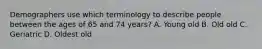 Demographers use which terminology to describe people between the ages of 65 and 74 years? A. Young old B. Old old C. Geriatric D. Oldest old