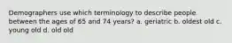 Demographers use which terminology to describe people between the ages of 65 and 74 years? a. geriatric b. oldest old c. young old d. old old