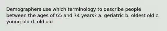 Demographers use which terminology to describe people between the ages of 65 and 74 years? a. geriatric b. oldest old c. young old d. old old