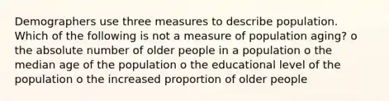 Demographers use three measures to describe population. Which of the following is not a measure of population aging? o the absolute number of older people in a population o the median age of the population o the educational level of the population o the increased proportion of older people