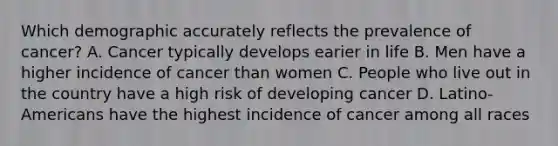 Which demographic accurately reflects the prevalence of cancer? A. Cancer typically develops earier in life B. Men have a higher incidence of cancer than women C. People who live out in the country have a high risk of developing cancer D. Latino-Americans have the highest incidence of cancer among all races