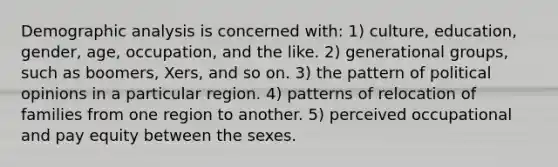 Demographic analysis is concerned with: 1) culture, education, gender, age, occupation, and the like. 2) generational groups, such as boomers, Xers, and so on. 3) the pattern of political opinions in a particular region. 4) patterns of relocation of families from one region to another. 5) perceived occupational and pay equity between the sexes.
