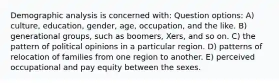 Demographic analysis is concerned with: Question options: A) culture, education, gender, age, occupation, and the like. B) generational groups, such as boomers, Xers, and so on. C) the pattern of political opinions in a particular region. D) patterns of relocation of families from one region to another. E) perceived occupational and pay equity between the sexes.