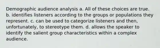 Demographic audience analysis a. All of these choices are true. b. identifies listeners according to the groups or populations they represent. c. can be used to categorize listeners and then, unfortunately, to stereotype them. d. allows the speaker to identify the salient group characteristics within a complex audience.