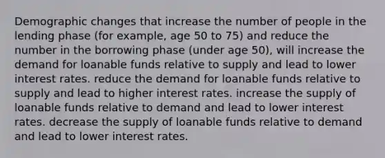 Demographic changes that increase the number of people in the lending phase (for example, age 50 to 75) and reduce the number in the borrowing phase (under age 50), will increase the demand for loanable funds relative to supply and lead to lower interest rates. reduce the demand for loanable funds relative to supply and lead to higher interest rates. increase the supply of loanable funds relative to demand and lead to lower interest rates. decrease the supply of loanable funds relative to demand and lead to lower interest rates.