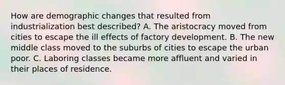 How are demographic changes that resulted from industrialization best described? A. The aristocracy moved from cities to escape the ill effects of factory development. B. The new middle class moved to the suburbs of cities to escape the urban poor. C. Laboring classes became more affluent and varied in their places of residence.