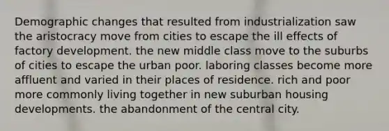 Demographic changes that resulted from industrialization saw the aristocracy move from cities to escape the ill effects of factory development. the new middle class move to the suburbs of cities to escape the urban poor. laboring classes become more affluent and varied in their places of residence. rich and poor more commonly living together in new suburban housing developments. the abandonment of the central city.