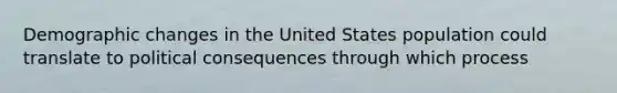 Demographic changes in the United States population could translate to political consequences through which process