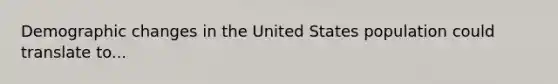 Demographic changes in the United States population could translate to...