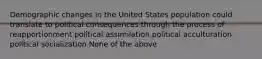 Demographic changes in the United States population could translate to political consequences through the process of reapportionment political assimilation political acculturation political socialization None of the above