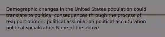 <a href='https://www.questionai.com/knowledge/kuQ7dgrEOv-demographic-change' class='anchor-knowledge'>demographic change</a>s in the United States population could translate to political consequences through the process of reapportionment political assimilation political acculturation <a href='https://www.questionai.com/knowledge/kcddeKilOR-political-socialization' class='anchor-knowledge'>political socialization</a> None of the above