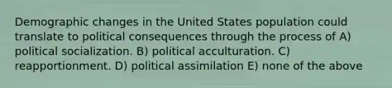 Demographic changes in the United States population could translate to political consequences through the process of A) political socialization. B) political acculturation. C) reapportionment. D) political assimilation E) none of the above