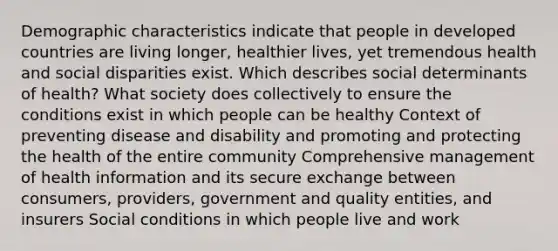 Demographic characteristics indicate that people in developed countries are living longer, healthier lives, yet tremendous health and social disparities exist. Which describes social determinants of health? What society does collectively to ensure the conditions exist in which people can be healthy Context of preventing disease and disability and promoting and protecting the health of the entire community Comprehensive management of health information and its secure exchange between consumers, providers, government and quality entities, and insurers Social conditions in which people live and work