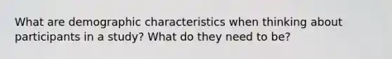 What are demographic characteristics when thinking about participants in a study? What do they need to be?