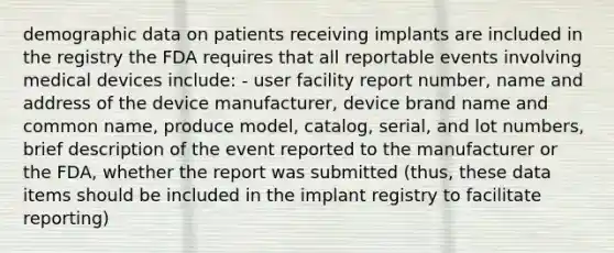 demographic data on patients receiving implants are included in the registry the FDA requires that all reportable events involving medical devices include: - user facility report number, name and address of the device manufacturer, device brand name and common name, produce model, catalog, serial, and lot numbers, brief description of the event reported to the manufacturer or the FDA, whether the report was submitted (thus, these data items should be included in the implant registry to facilitate reporting)