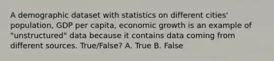 A demographic dataset with statistics on different cities' population, GDP per capita, economic growth is an example of "unstructured" data because it contains data coming from different sources. True/False? A. True B. False