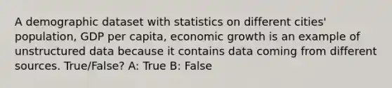 A demographic dataset with statistics on different cities' population, GDP per capita, economic growth is an example of unstructured data because it contains data coming from different sources. True/False? A: True B: False